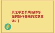 灵芝草怎么烧汤好吃(如何制作美味的灵芝草汤？)