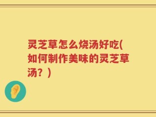 灵芝草怎么烧汤好吃(如何制作美味的灵芝草汤？)