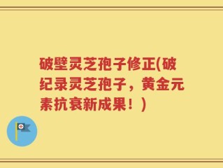 破壁灵芝孢子修正(破纪录灵芝孢子，黄金元素抗衰新成果！)