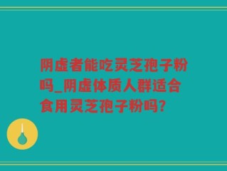 阴虚者能吃灵芝孢子粉吗_阴虚体质人群适合食用灵芝孢子粉吗？