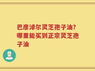 巴彦淖尔灵芝孢子油？哪里能买到正宗灵芝孢子油
