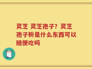 灵芝 灵芝孢子？灵芝孢子粉是什么东西可以随便吃吗