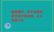 喉咙痛时,你不知道的灵芝孢子的功效,让人惊喜不已