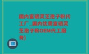 国内富硒灵芝孢子粉代工厂_国内优质富硒灵芝孢子粉OEM代工服务)