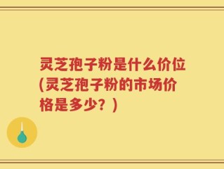 灵芝孢子粉是什么价位(灵芝孢子粉的市场价格是多少？)