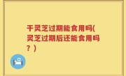 干灵芝过期能食用吗(灵芝过期后还能食用吗？)