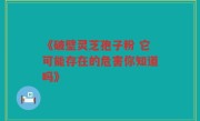 《破壁灵芝孢子粉 它可能存在的危害你知道吗》