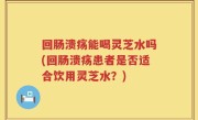 回肠溃疡能喝灵芝水吗(回肠溃疡患者是否适合饮用灵芝水？)