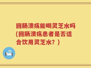 回肠溃疡能喝灵芝水吗(回肠溃疡患者是否适合饮用灵芝水？)