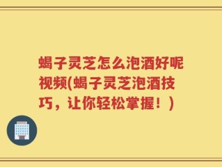 蝎子灵芝怎么泡酒好呢视频(蝎子灵芝泡酒技巧，让你轻松掌握！)
