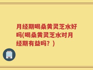 月经期喝桑黄灵芝水好吗(喝桑黄灵芝水对月经期有益吗？)