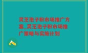 灵芝孢子粉市场推广方案_灵芝孢子粉市场推广策略与实施计划