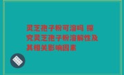 灵芝孢子粉可溶吗 探究灵芝孢子粉溶解性及其相关影响因素