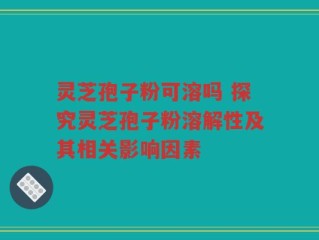 灵芝孢子粉可溶吗 探究灵芝孢子粉溶解性及其相关影响因素