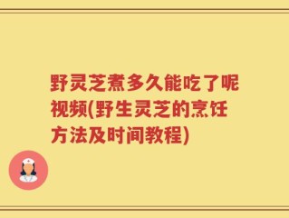 野灵芝煮多久能吃了呢视频(野生灵芝的烹饪方法及时间教程)