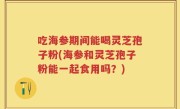 吃海参期间能喝灵芝孢子粉(海参和灵芝孢子粉能一起食用吗？)