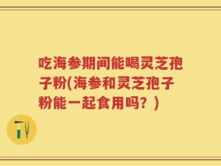 吃海参期间能喝灵芝孢子粉(海参和灵芝孢子粉能一起食用吗？)
