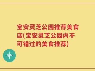 宝安灵芝公园推荐美食店(宝安灵芝公园内不可错过的美食推荐)