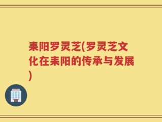 耒阳罗灵芝(罗灵芝文化在耒阳的传承与发展)