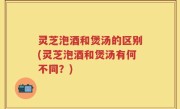 灵芝泡酒和煲汤的区别(灵芝泡酒和煲汤有何不同？)
