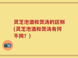 灵芝泡酒和煲汤的区别(灵芝泡酒和煲汤有何不同？)
