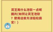 灵芝用什么泡软一点呢图片(如何让灵芝泡软？使用这些方法轻松搞定！)