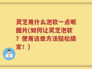 灵芝用什么泡软一点呢图片(如何让灵芝泡软？使用这些方法轻松搞定！)
