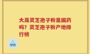 大晟灵芝孢子粉是国药吗？灵芝孢子粉产地排行榜