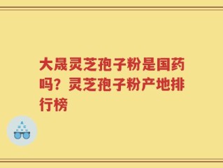 大晟灵芝孢子粉是国药吗？灵芝孢子粉产地排行榜