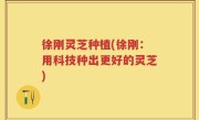 徐刚灵芝种植(徐刚：用科技种出更好的灵芝)