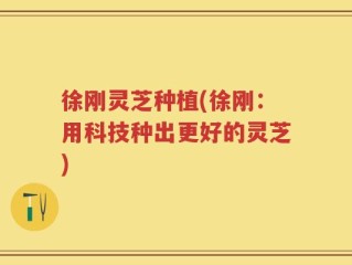 徐刚灵芝种植(徐刚：用科技种出更好的灵芝)