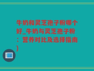 牛奶和灵芝孢子粉哪个好_牛奶与灵芝孢子粉：营养对比及选择指南)
