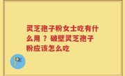 灵芝孢子粉女士吃有什么用 ？破壁灵芝孢子粉应该怎么吃