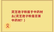 灵芝孢子粉属于中药材么(灵芝孢子粉是否算中药材？)