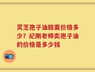 灵芝孢子油胶囊价格多少？纪刚老师卖孢子油的价格是多少钱