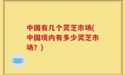 中国有几个灵芝市场(中国境内有多少灵芝市场？)