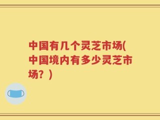 中国有几个灵芝市场(中国境内有多少灵芝市场？)