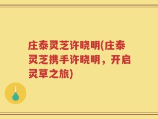 庄泰灵芝许晓明(庄泰灵芝携手许晓明，开启灵草之旅)