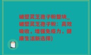 破壁灵芝孢子粉整块_破壁灵芝孢子粉：高效吸收，增强免疫力，健康生活新选择)