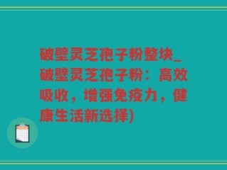 破壁灵芝孢子粉整块_破壁灵芝孢子粉：高效吸收，增强免疫力，健康生活新选择)