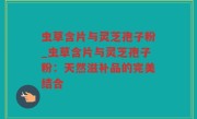 虫草含片与灵芝孢子粉_虫草含片与灵芝孢子粉：天然滋补品的完美结合