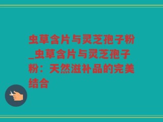 虫草含片与灵芝孢子粉_虫草含片与灵芝孢子粉：天然滋补品的完美结合