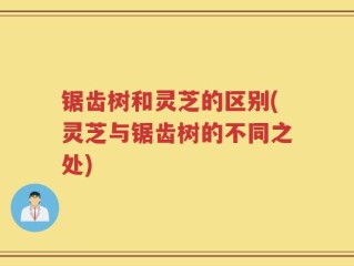 锯齿树和灵芝的区别(灵芝与锯齿树的不同之处)