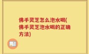 佛手灵芝怎么泡水喝(佛手灵芝泡水喝的正确方法)