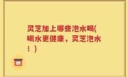 灵芝加上哪些泡水喝(喝水更健康，灵芝泡水！)