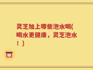 灵芝加上哪些泡水喝(喝水更健康，灵芝泡水！)