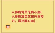 人参鹿茸灵芝鹿心血(人参鹿茸灵芝提升免疫力，滋补鹿心血)