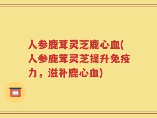 人参鹿茸灵芝鹿心血(人参鹿茸灵芝提升免疫力，滋补鹿心血)