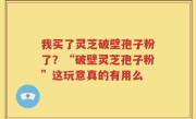 我买了灵芝破壁孢子粉了？“破壁灵芝孢子粉”这玩意真的有用么