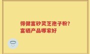 得健富矽灵芝孢子粉？富硒产品哪家好